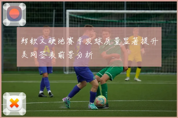 郑钦文硬地赛季发球质量显著提升美网签表前景分析