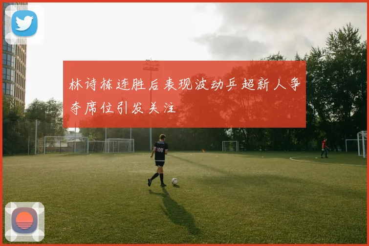 林诗栋连胜后表现波动乒超新人争夺席位引发关注