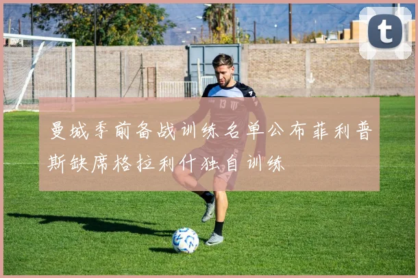 曼城季前备战训练名单公布菲利普斯缺席格拉利什独自训练
